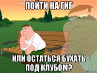 пойти на гиг или остаться бухать под клубом?