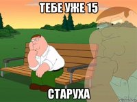 тебе уже 15 старуха