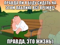 правда ли я буду сидеть на этом паблике всё время?! правда, это жизнь)