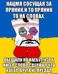 Нацмя сосущая за пряник.и то пряник то на словах. Обещали но наебут.что б нигер слово сдержал что хохол друга не предал