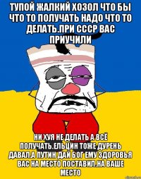 Тупой жалкий хозол что бы что то получать надо что то делать.при ссср вас приучили Ни хуя не делать а всё получать.ельцин тоже дурень давал.а путин дай бог ему здоровья вас на место поставил.на ваше место