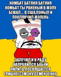 Комбат батяня батяня комьат ты раненый в жопу бежал.... в сша.поныл и поклянчил жопень Залечил и в раду направился бабки пилить.посвящается гришке(сэмэну)семенченко