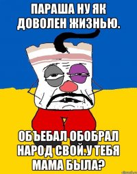 Параша ну як доволен жизнью. Объебал обобрал народ свой.у тебя мама была?