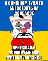 я слишком туп,что бы воевать на донбассе приезжай в усраину,мы же теперь эуропэйсэ