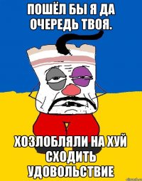 Пошёл бы я да очередь твоя. Хозлобляли на хуй сходить удовольствие