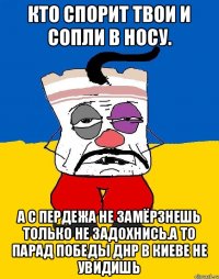 Кто спорит твои и сопли в носу. А с пердежа не замёрзнешь только не задохнись.а то парад победы днр в киеве не увидишь