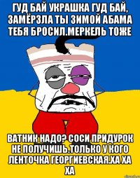 Гуд бай украшка гуд бай, замёрзла ты зимой абама тебя бросил.меркель тоже Ватник надо? Соси придурок не получишь.только у кого ленточка георгиевская.ха ха ха