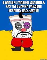 в алгебре главное деление.а раз ты выучил раздели украшку на 5 частей 