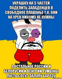 украшку на 5 частей поделить.западенцев в свободное плаванье т.к. они на хрен никому не нужны а остальное россии и белорусии и венгрии румыны пусть сосут залупу барозу