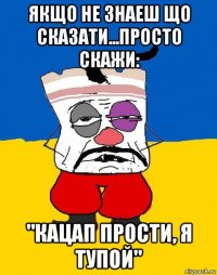 якщо не знаеш що сказати...просто скажи: "кацап прости, я тупой"