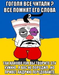 гоголя все читали ? все помнят его слова ? так каково хуя вы творите эту хуйню . я вас не породил , но привет андрию передовайте