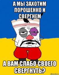 а мы захотим порошенко и свергнем а вам слабо своего свергнуть?