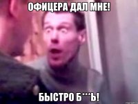 офицера дал мне! быстро б***ь!