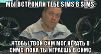 мы встроили тебе Sims в Sims, чтобы твой сим мог играть в симс, пока ты играешь в симс