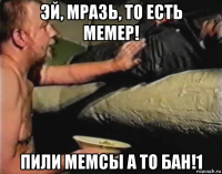 эй, мразь, то есть мемер! пили мемсы а то бан!1