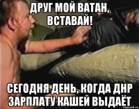 друг мой ватан, вставай! сегодня день, когда днр зарплату кашей выдаёт