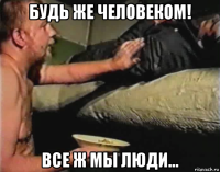 будь же человеком! все ж мы люди...