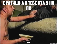 братишка я тебе gta 5 на пк ...