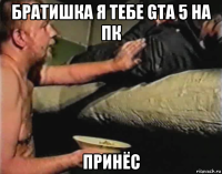 братишка я тебе gta 5 на пк принёс