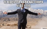 Те відчуття, коли нас скоро буде 1 000 