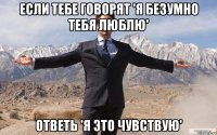 Если тебе говорят 'я безумно тебя люблю' ответь 'я это чувствую'