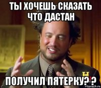 ты хочешь сказать что дастан получил пятерку? ?