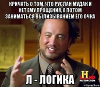 кричать о том, что руслан мудак и нет ему прощения, а потом заниматься вылизыванием его очка л - логика