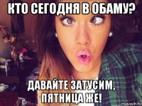 кто сегодня в обаму? давайте затусим, пятница же!