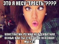 это я несу "ересть"???? константин, регина не адекватная особа! как ты это ещё не осознал! мы хз:)