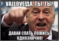 vallove,да, ты, ты! давай спать ложись! однозначно!