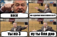 вася он сделал массовое из 4 ты из 3 ну ты бля дно