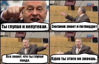 Ты глупая и непутевая. Зюганов знает и потвердит Все знают, что ты глупая панда. Одна ты этого не знаешь.