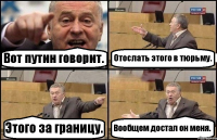 Вот путин говорит. Отослать этого в тюрьму. Этого за границу. Вообщем достал он меня.