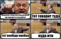 приехали в Харьков,спрашываем где находится ощадбанк тот говорит туда тот вообще наебал куда ити