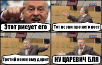 Этот рисует его Тот песни про него поет Третий ножи ему дарит НУ ЦАРЕВИЧ БЛЯ