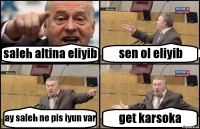 saleh altina eliyib sen ol eliyib ay saleh ne pis iyun var get karsoka