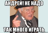 андрей! не надо так много играть