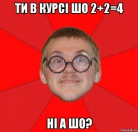 ти в курсі шо 2+2=4 ні а шо?