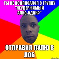 Ты не подписался в группу "Неудержимый Алко-Адик?" Отправил пулю в лоб