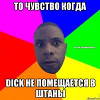 то чувство когда dick не помещается в штаны