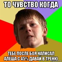 то чувство когда тебе после боя написал алёша с 45% давай в треню