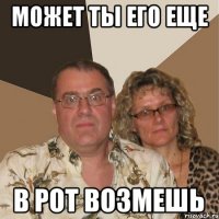 может ты его еще в рот возмешь