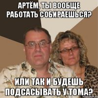 Артём, ты вообще работать собираешься? Или так и будешь подсасывать у Тома?