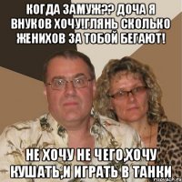 Когда замуж?? доча я внуков хочу!глянь сколько женихов за тобой бегают! не хочу не чего,хочу кушать,и играть в танки