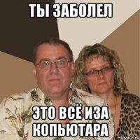 ТЫ ЗАБОЛЕЛ ЭТО ВСЁ ИЗА КОПЬЮТАРА