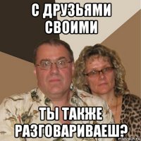 с друзьями своими ты также разговариваеш?