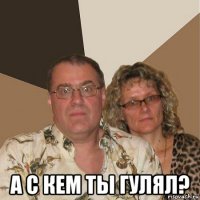  а с кем ты гулял?