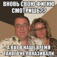 вновь свою фигню смотришь?? а вот в наше время такого не показивали