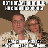 вот когда накопишь на свои похороны тогда и кончай жизнь самоубийством, нахлебник