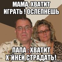 мама: хватит играть ! ослепнешь папа : хватит х*йней страдать!